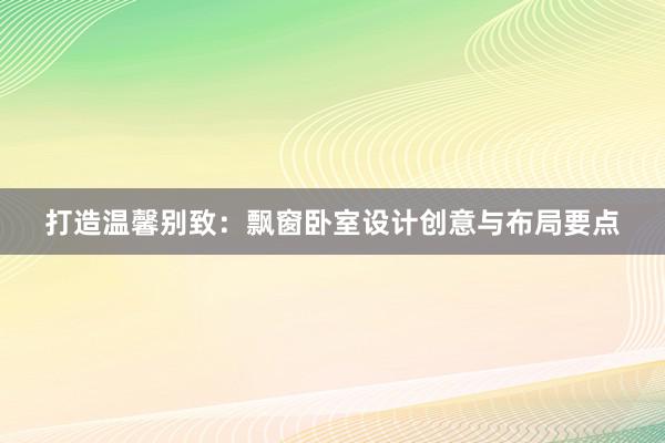 打造温馨别致：飘窗卧室设计创意与布局要点